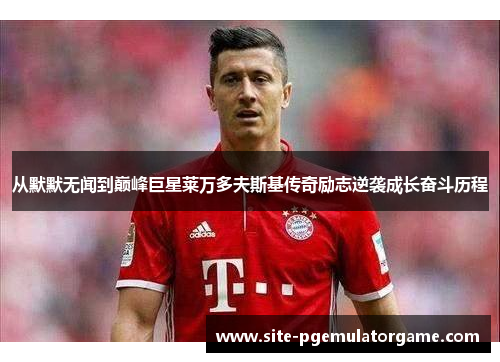 从默默无闻到巅峰巨星莱万多夫斯基传奇励志逆袭成长奋斗历程