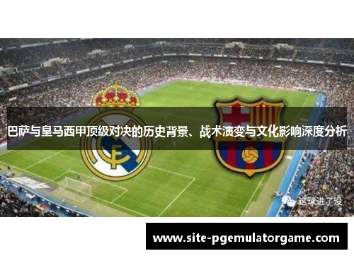 巴萨与皇马西甲顶级对决的历史背景、战术演变与文化影响深度分析