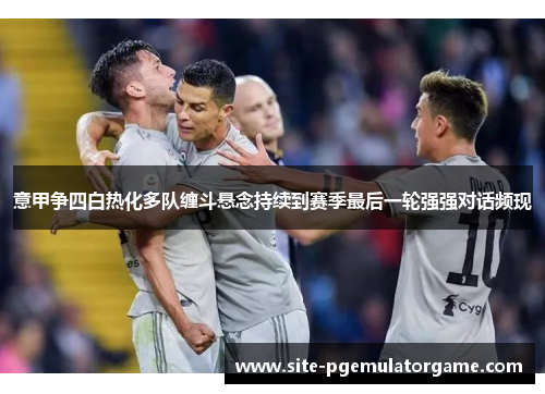 意甲争四白热化多队缠斗悬念持续到赛季最后一轮强强对话频现