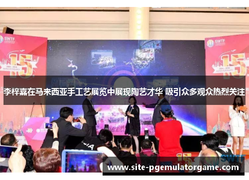 李梓嘉在马来西亚手工艺展览中展现陶艺才华 吸引众多观众热烈关注