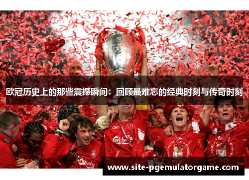 欧冠历史上的那些震撼瞬间：回顾最难忘的经典时刻与传奇时刻