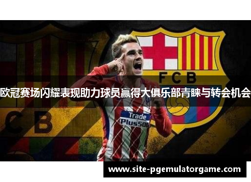 欧冠赛场闪耀表现助力球员赢得大俱乐部青睐与转会机会